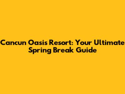 Cancun Oasis Resort: Your Ultimate Spring Break Guide