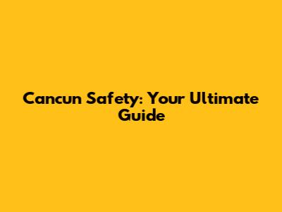 Cancun Safety: Your Ultimate Guide