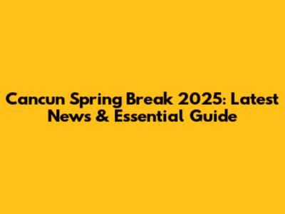 Cancun Spring Break 2025: Latest News & Essential Guide