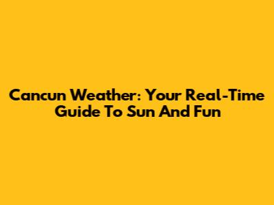 Cancun Weather: Your Real-Time Guide To Sun And Fun