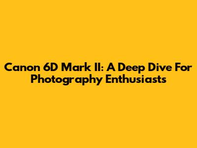 Canon 6D Mark II: A Deep Dive For Photography Enthusiasts