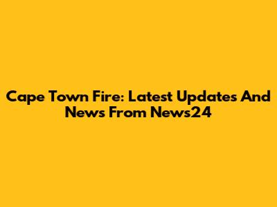 Cape Town Fire: Latest Updates And News From News24