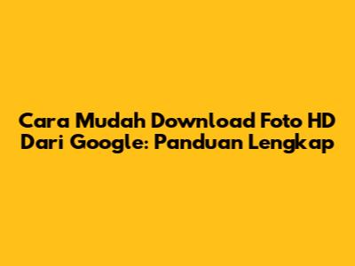 Cara Mudah Download Foto HD Dari Google: Panduan Lengkap