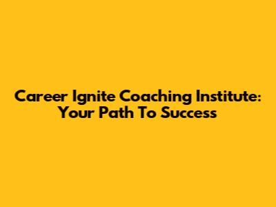 Career Ignite Coaching Institute: Your Path To Success