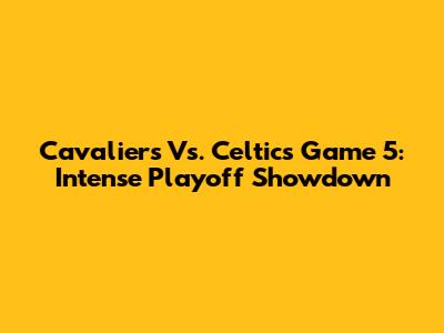 Cavaliers Vs. Celtics Game 5: Intense Playoff Showdown