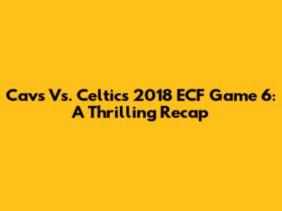 Cavs Vs. Celtics 2018 ECF Game 6: A Thrilling Recap