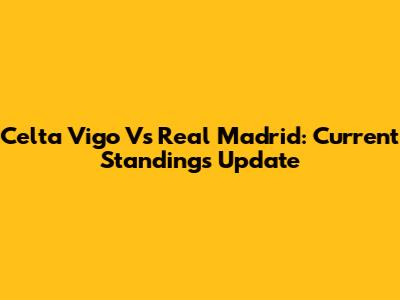 Celta Vigo Vs Real Madrid: Current Standings Update