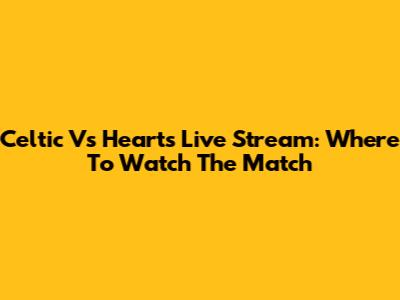 Celtic Vs Hearts Live Stream: Where To Watch The Match