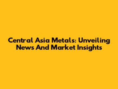 Central Asia Metals: Unveiling News And Market Insights