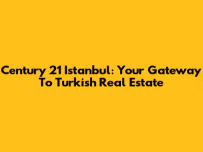 Century 21 Istanbul: Your Gateway To Turkish Real Estate