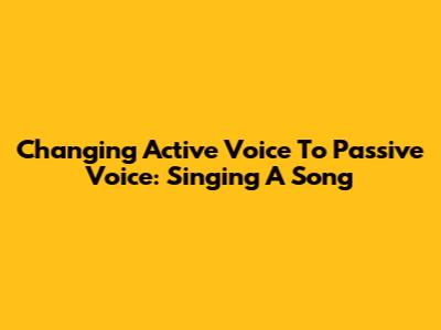 Changing Active Voice To Passive Voice: Singing A Song