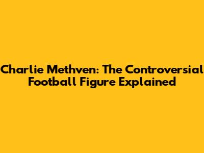 Charlie Methven: The Controversial Football Figure Explained
