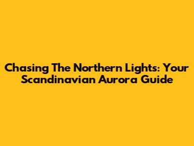 Chasing The Northern Lights: Your Scandinavian Aurora Guide
