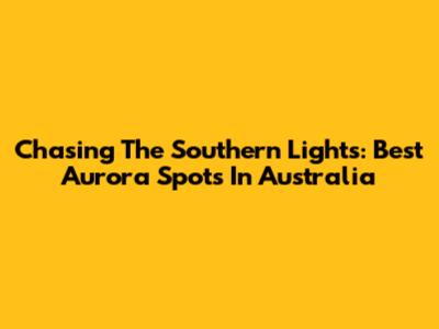 Chasing The Southern Lights: Best Aurora Spots In Australia