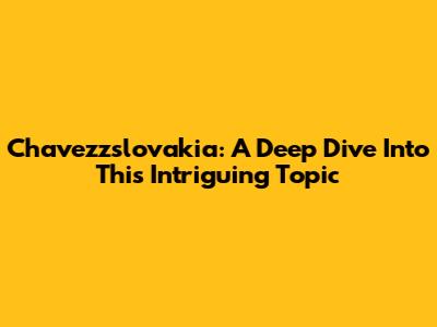 Chavezzslovakia: A Deep Dive Into This Intriguing Topic