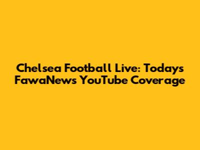 Chelsea Football Live: Today's FawaNews YouTube Coverage