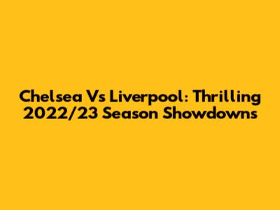 Chelsea Vs Liverpool: Thrilling 2022/23 Season Showdowns