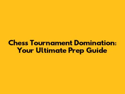 Chess Tournament Domination: Your Ultimate Prep Guide