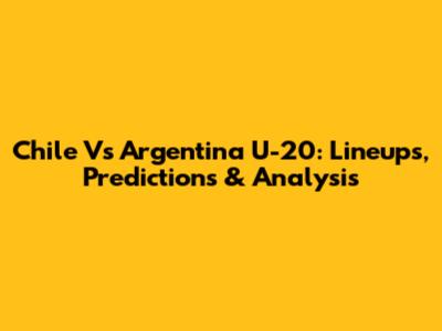Chile Vs Argentina U-20: Lineups, Predictions & Analysis