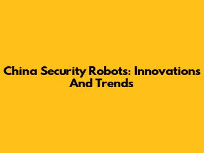 China Security Robots: Innovations And Trends