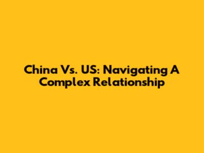 China Vs. US: Navigating A Complex Relationship