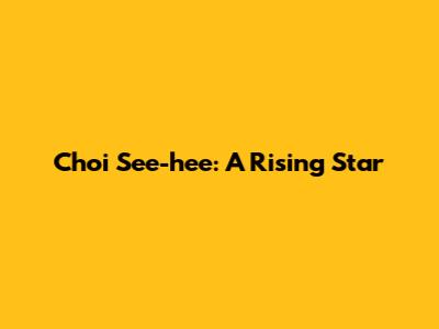 Choi See-hee: A Rising Star