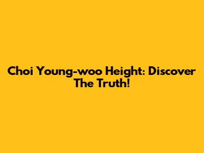 Choi Young-woo Height: Discover The Truth!