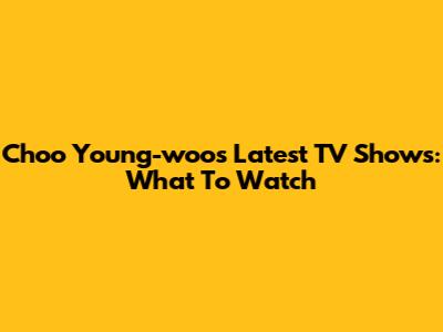 Choo Young-woo's Latest TV Shows: What To Watch