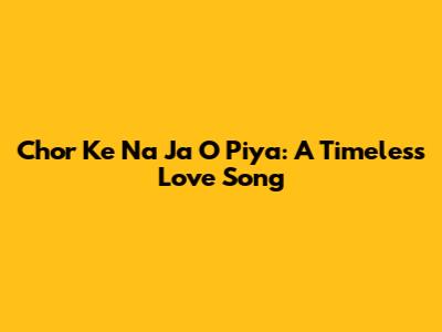 Chor Ke Na Ja O Piya: A Timeless Love Song