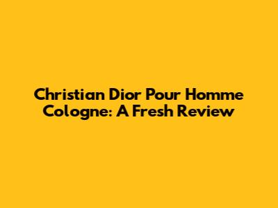 Christian Dior Pour Homme Cologne: A Fresh Review