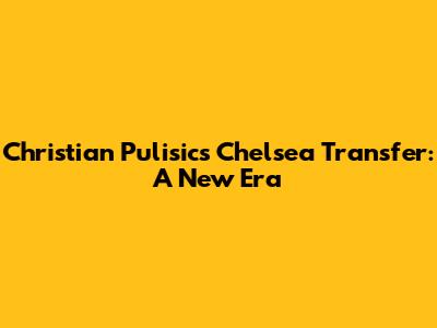 Christian Pulisic's Chelsea Transfer: A New Era
