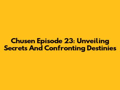 Chusen Episode 23: Unveiling Secrets And Confronting Destinies