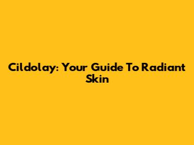 Cildolay: Your Guide To Radiant Skin