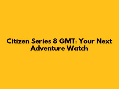 Citizen Series 8 GMT: Your Next Adventure Watch