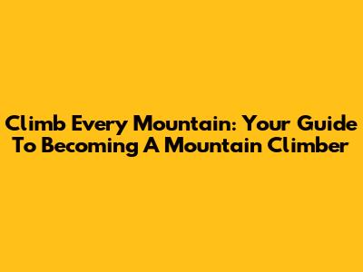 Climb Every Mountain: Your Guide To Becoming A Mountain Climber