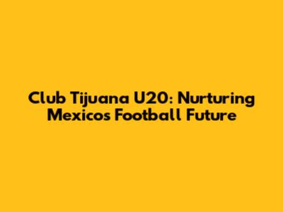 Club Tijuana U20: Nurturing Mexico's Football Future