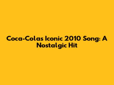 Coca-Cola's Iconic 2010 Song: A Nostalgic Hit