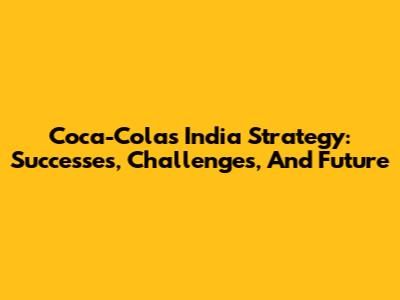 Coca-Cola's India Strategy: Successes, Challenges, And Future