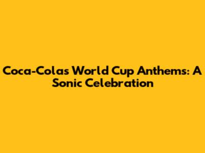 Coca-Cola's World Cup Anthems: A Sonic Celebration