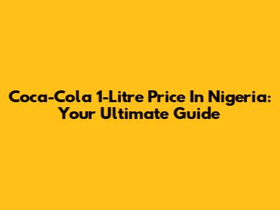 Coca-Cola 1-Litre Price In Nigeria: Your Ultimate Guide