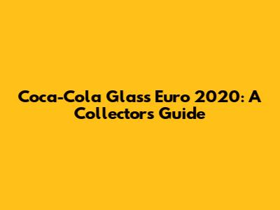 Coca-Cola Glass Euro 2020: A Collector's Guide