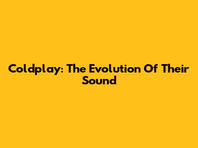 Coldplay: The Evolution Of Their Sound