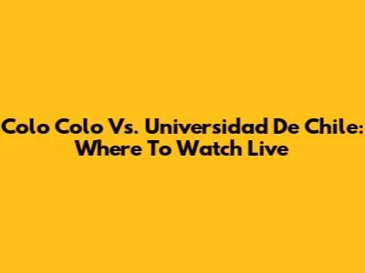 Colo Colo Vs. Universidad De Chile: Where To Watch Live