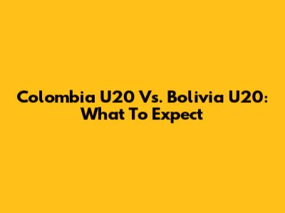 Colombia U20 Vs. Bolivia U20: What To Expect