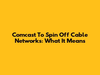 Comcast To Spin Off Cable Networks: What It Means