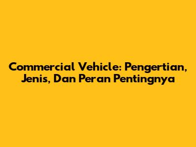 Commercial Vehicle: Pengertian, Jenis, Dan Peran Pentingnya