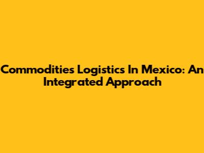 Commodities Logistics In Mexico: An Integrated Approach