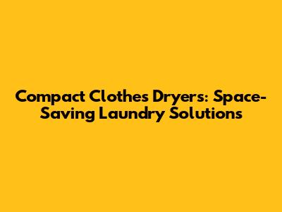 Compact Clothes Dryers: Space-Saving Laundry Solutions