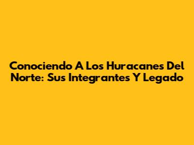 Conociendo A Los Huracanes Del Norte: Sus Integrantes Y Legado