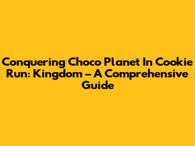 Conquering Choco Planet In Cookie Run: Kingdom – A Comprehensive Guide